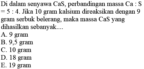 Di dalam senyawa CaS, perbandingan massa Ca : S  =5: 4 . Jika 10 gram kalsium direaksikan dengan 9 gram serbuk belerang, maka massa CaS yang dihasilkan sebanyak....
A. 9 gram
B. 9,5 gram
C. 10 gram
D. 18 gram
E. 19 gram