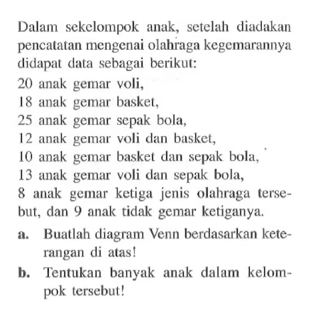 Dalam sekelompok anak, setelah diadakan pencatatan mengenai olahraga kegemarannya didapat data sebagai berikut: 20 anak gemar voli, 18 anak gemar basket, 25 anak gemar sepak bola, 12 anak gemar voli dan basket, 10 anak gemar basket dan sepak bola, 13 anak gemar voli dan sepak bola, 8 anak gemar ketiga jenis olahraga tersebut, dan 9 anak tidak gemar ketiganya. a. Buatlah diagram Venn berdasarkan keterangan di atas! b. Tentukan banyak anak dalam kelompok tersebut!