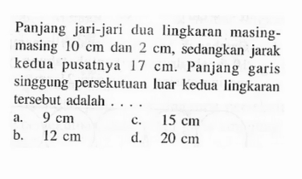Panjang jari-jari dua lingkaran masing-masing  10 cm  dan  2 cm , sedangkan jarak kedua pusatnya  17 cm . Panjang garis singgung persekutuan luar kedua lingkaran tersebut adalah  ....