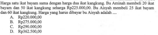 Harga satu ikat bayam sama dengan harga dua ikat kangkung. Bu Aminah membeli 20 ikat bayam dan 50 ikat kangkung seharga Rp225.000,00. Bu Aisyah membeli 25 ikat bayam dan 60 ikat kangkung. Harga yang harus dibayar bu Aisyah adalah.... A. Rp220.000,00 B. Rp275.000,00 C. Rp290.000,00 D. Rp362.500,00