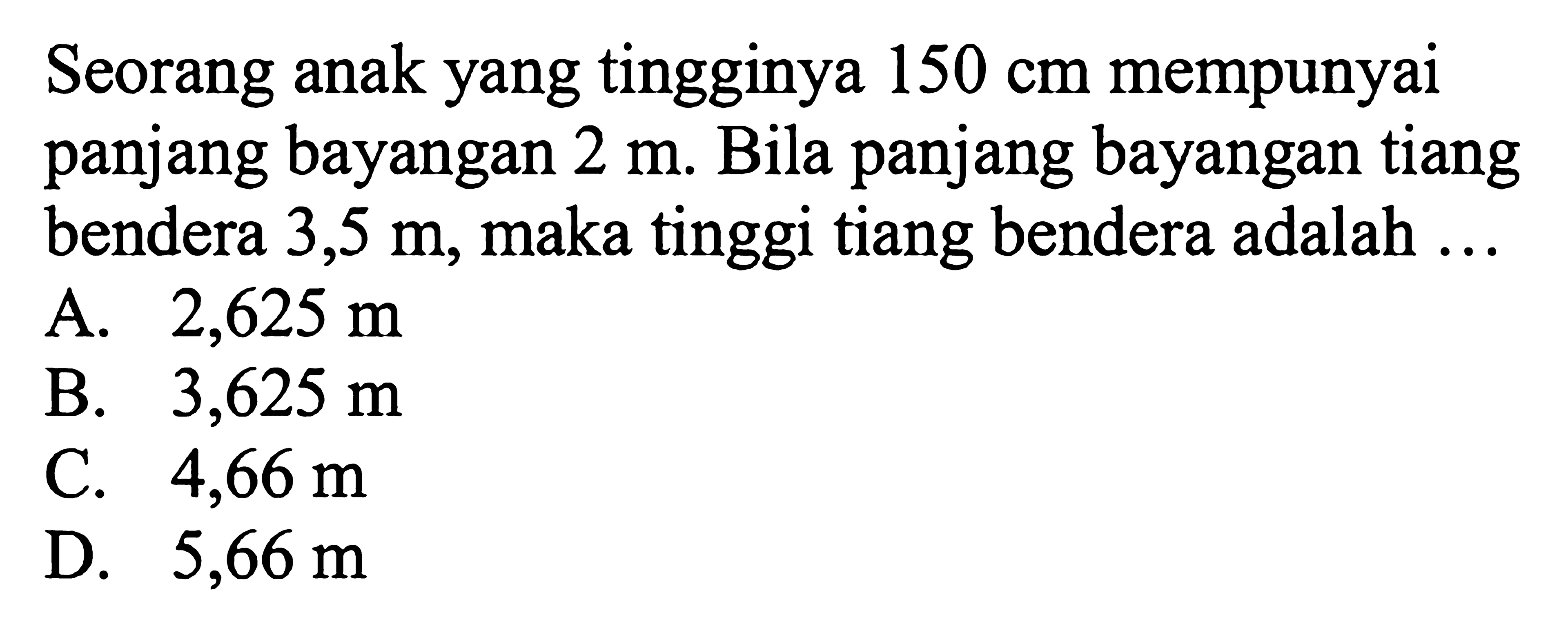 Seorang anak yang tingginya  150 cm  mempunyai panjang bayangan  2 m . Bila panjang bayangan tiang bendera  3,5 m , maka tinggi tiang bendera adalah ...