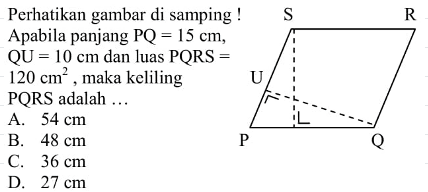Perhatikan gambar di samping ! Apabila panjang  (PQ)=15 cm ,  (QU)=10 cm  dan luas  (PQRS)=   120 cm^2 , maka keliling PQRS adalah ...A.  54 cm B.  48 cm C.  36 cm D.  27 cm 