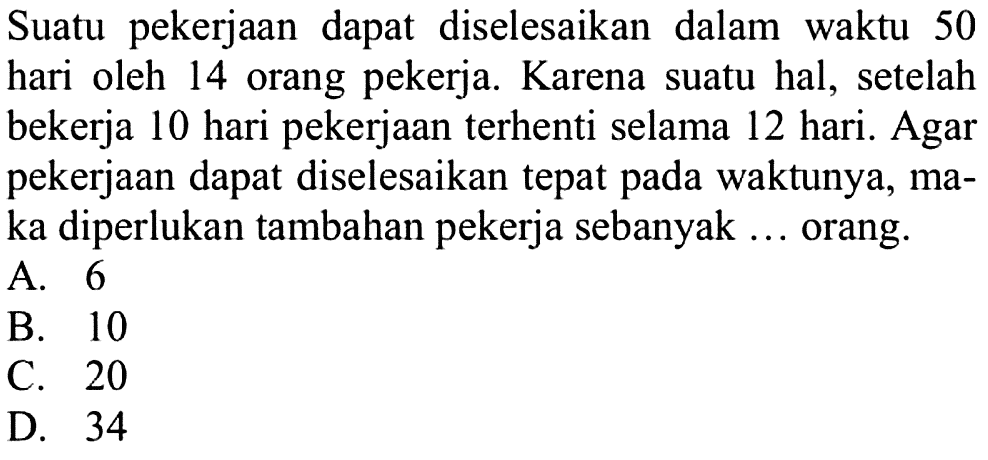 Suatu pekerjaan dapat diselesaikan dalam waktu 50 hari oleh 14 orang pekerja. Karena suatu hal, setelah bekerja 10 hari pekerjaan terhenti selama 12 hari. Agar pekerjaan dapat diselesaikan tepat pada waktunya, maka diperlukan tambahan pekerja sebanyak ... orang A. 6 B. 10 C. 20 D. 34