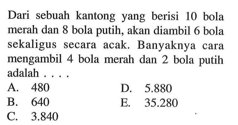 Dari sebuah kantong yang berisi 10 bola merah dan 8 bola putih, akan diambil 6 bola sekaligus secara acak. Banyaknya cara mengambil 4 bola merah dan 2 bola putih adalah ....