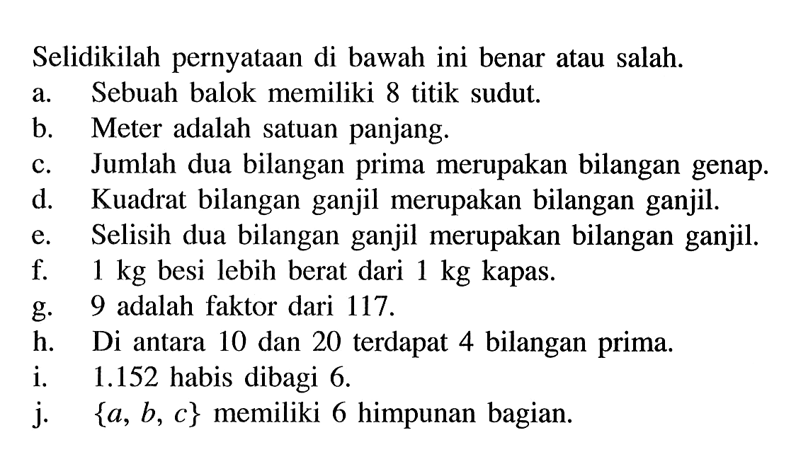 Selidikilah pernyataan di bawah ini benar atau salah. a. Sebuah balok memiliki 8 titik sudut b. Meter adalah satuan panjang. c. Jumlah dua bilangan prima merupakan bilangan genap. d. Kuadrat bilangan ganjil merupakan bilangan ganjil. e. Selisih dua bilangan ganjil merupakan bilangan ganjil. f. 1 kg besi lebih berat dari 1 kg kapas. g. 9 adalah faktor dari 117. h. Di antara 10 dan 20 terdapat 4 bilangan prima, i. 1.152 habis dibagi 6. j. {a, b, c} memiliki 6 himpunan bagian.
