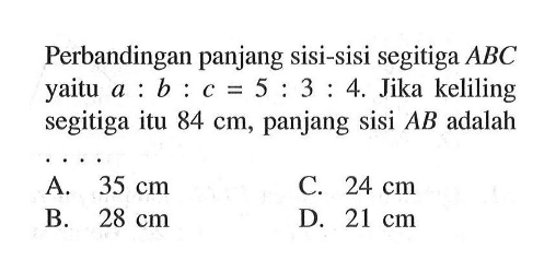 Perbandingan panjang sisi-sisi segitiga ABC yaitu a:b:c=5:3:4. Jika keliling segitiga itu 84 cm, panjang sisi AB adalah....