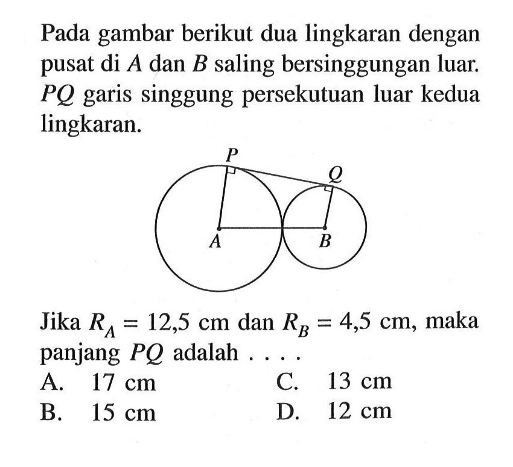 Pada gambar berikut dua lingkaran dengan pusat di A dan B saling bersinggungan luar. PQ garis singgung persekutuan luar kedua lingkaran. A B P Q Jika RA=12,5 cm dan RB=4,5 cm , maka panjang PQ adalah ....