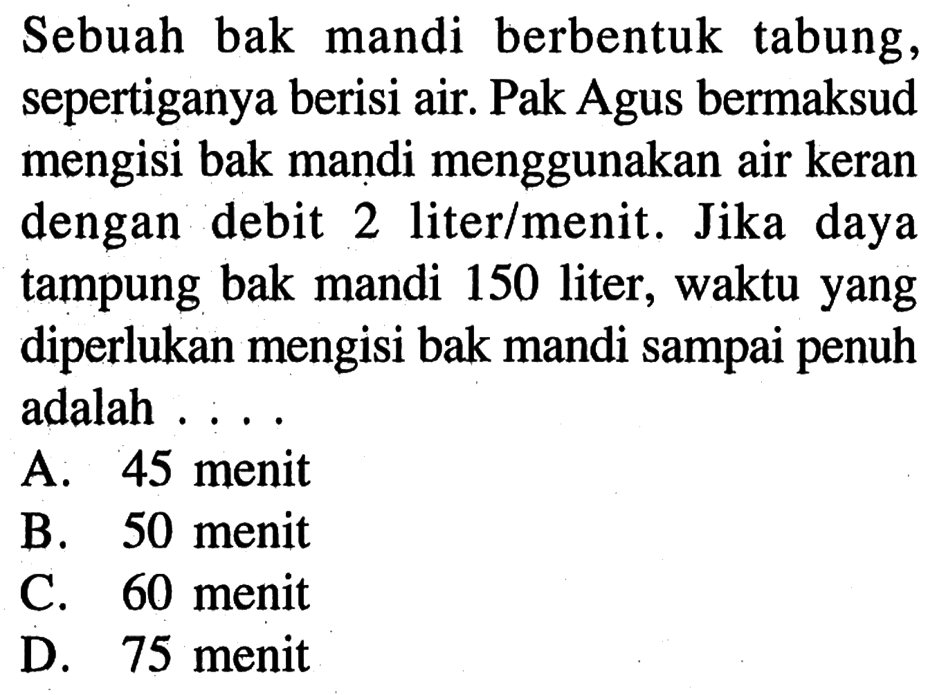 Sebuah bak mandi berbentuk tabung, sepertiganya berisi air. Pak Agus bermaksud mengisi bak maṇdi menggunakan air keran dengan debit 2 liter/menit. Jika daya tampung bak mandi 150 liter, waktu yang diperlukan mengisi bak mandi sampai penuh adalah . . . .