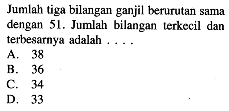 Jumlah tiga bilangan ganjil berurutan sama dengan 51. Jumlah bilangan terkecil dan terbesarnya adalah A. 38 B. 36 C. 34 D. 33