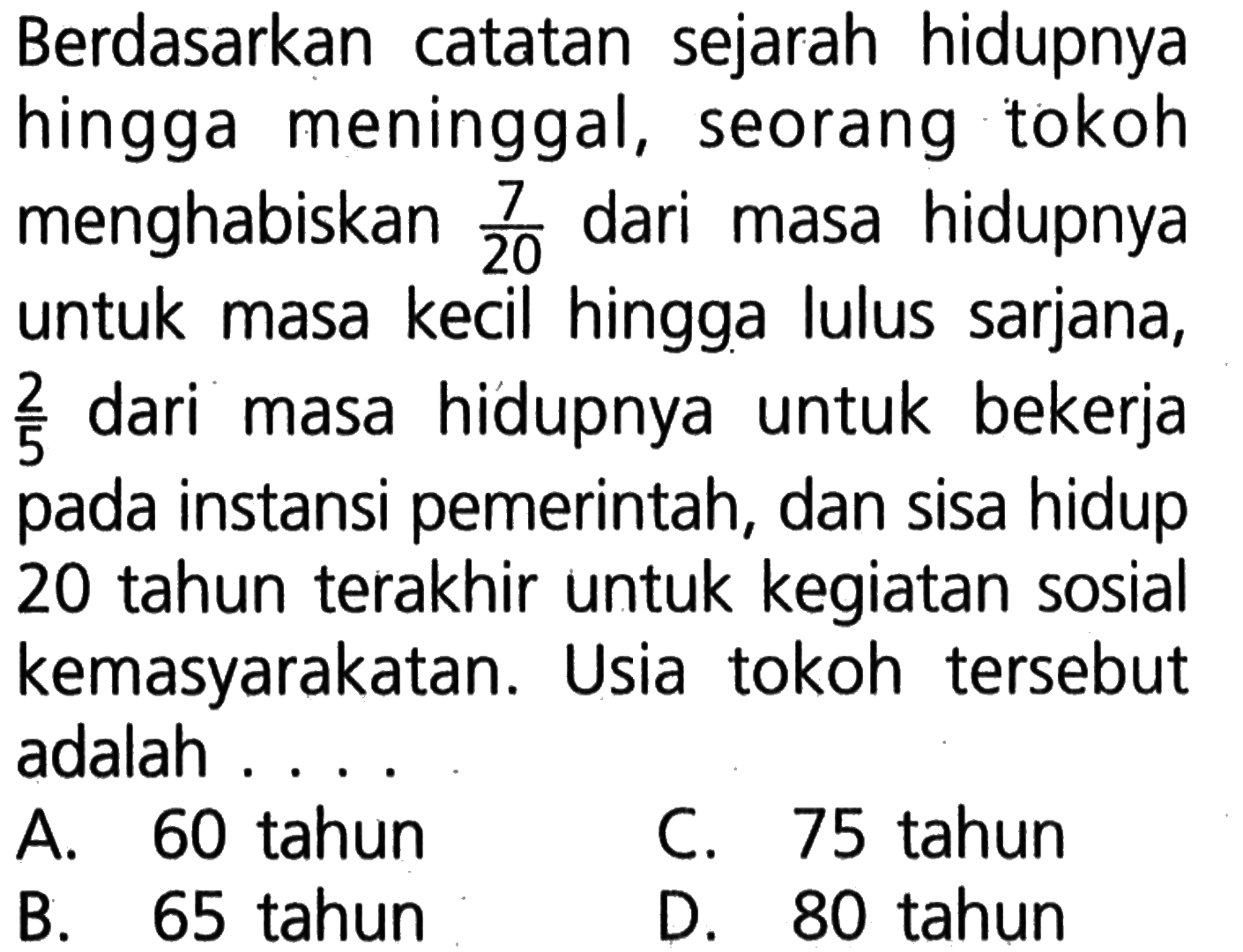 Berdasarkan catatan sejarah hidupnya hingga meninggal, seorang tokoh menghabiskan 7/20 dari masa hidupnya untuk masa kecil hingga lulus sarjana, 2/5 dari masa hidupnya untuk bekerja pada instansi pemerintah, dan sisa hidup 20 tahun terakhir untuk kegiatan sosial kemasyarakatan. Usia tokoh tersebut adalah.... A. 60 tahun C. 75 tahun B. 65 tahun D. 80 tahun