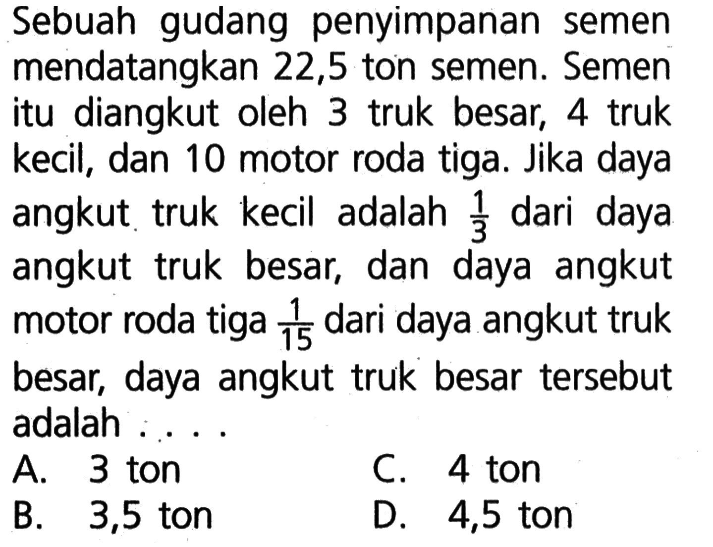 Sebuah gudang penyimpanan semen mendatangkan 22,5 ton semen: Semen itu diangkut oleh 3 truk besar; 4 truk kecil, dan 10 motor roda tiga. Jika daya angkut truk kecil adalah dari daya 1/3 angkut truk besar; dan daya angkut motor roda tiga 1/15 dari daya angkut truk besar; daya angkut truk besar tersebut adalah A 3 ton C. 4 ton B. 3,5 ton D 4,5 ton
