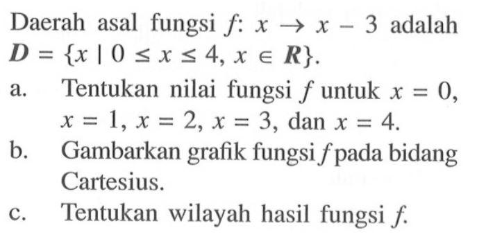 Daerah asal fungsi f:x->x-3 adalah D={x | 0<=x<= 4, x e R}. a. Tentukan nilai fungsi f untuk  x=0,  x=1, x=2, x=3, dan x=4 b. Gambarkan grafik fungsi f pada bidang Cartesius. c. Tentukan wilayah hasil fungsi f.