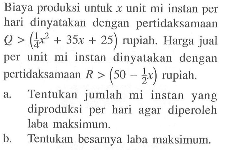Biaya produksi untuk x unit mi instan per hari dinyatakan dengan pertidaksamaan Q > (1/4 x^2 + 35x + 25) rupiah. Harga jual per unit mi instan dinyatakan dengan pertidaksamaan R > (50 - 1/2 x) rupiah.a. Tentukan jumlah mi instan yang diproduksi per hari agar diperoleh laba maksimum.b. Tentukan besarnya laba maksimum.