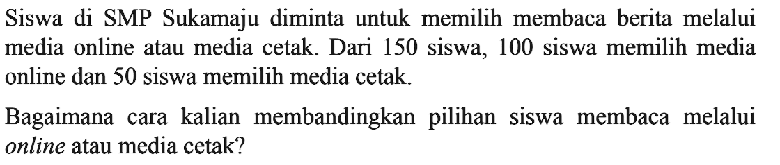 Siswa di SMP Sukamaju diminta untuk memilih
 membaca berita melalui media online atau media
 cetak. Dari 150 siswa, 100 siswa memilih media
 online dan 50 siswa memillih media cetak.
 Bagaimana cara kalian memandingkan pilihan
 siswa membaca melalui online atau media cetak?