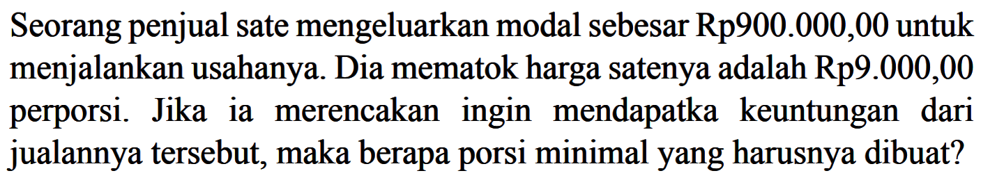 Seorang penjual sate mengeluarkan modal sebesar Rp900.000,00 untuk menjalankan usahanya. Dia mematok harga satenya adalah Rp9.000,00 perporsi. Jikaia merencakaningin mendapatka keuntungan dari jualannya tersebut, maka berapa porsi minimalyang harusnya dibuat?