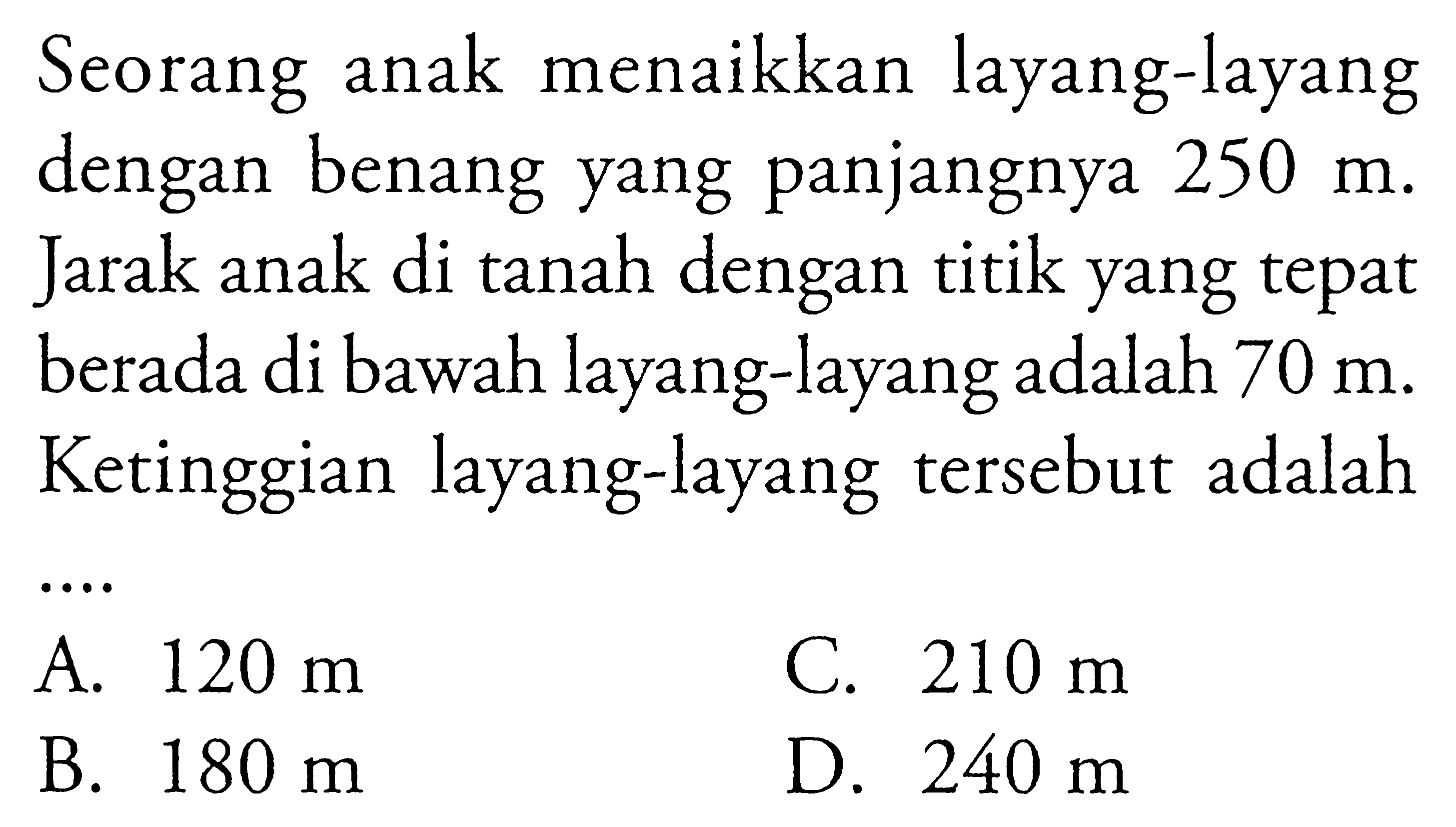 Seorang anak menaikkan layang-layang dengan benang yang panjangnya 250 m. Jarak anak di tanah dengan titik yang tepat berada di bawah layang-layang adalah 70 m. Ketinggian layang-layang tersebut adalah... 