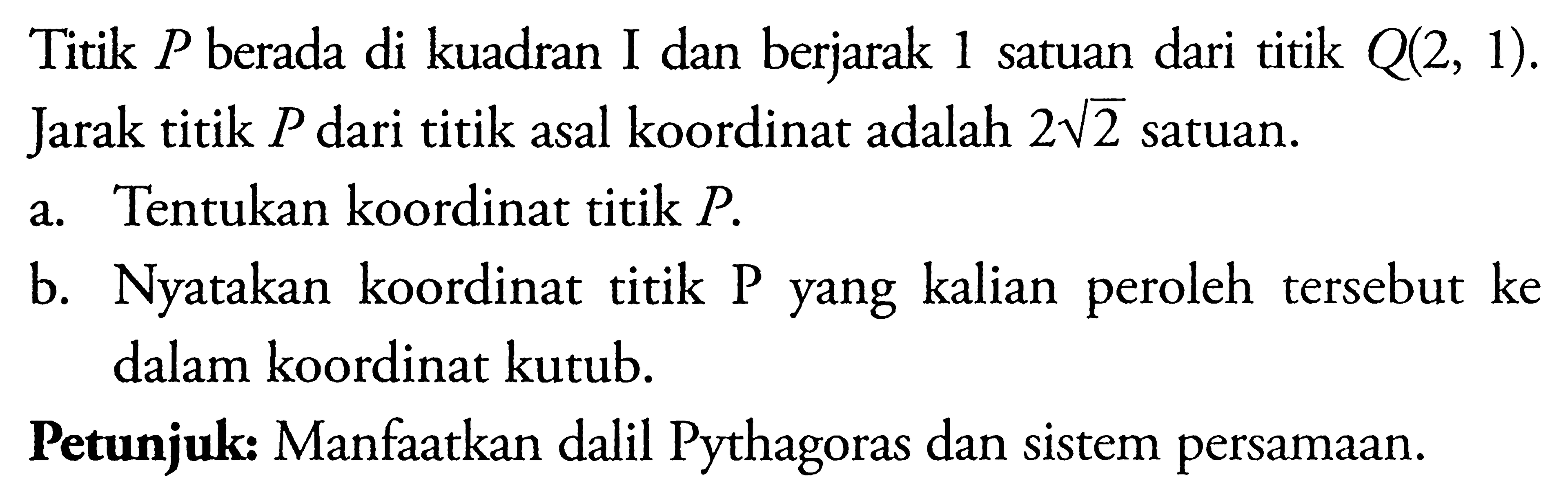 Titik  P  berada di kuadran I dan berjarak 1 satuan dari titik  Q(2,1) . Jarak titik  P  dari titik asal koordinat adalah  2 akar(2)  satuan.a. Tentukan koordinat titik  P .b. Nyatakan koordinat titik P yang kalian peroleh tersebut ke dalam koordinat kutub.Petunjuk: Manfaatkan dalil Pythagoras dan sistem persamaan.