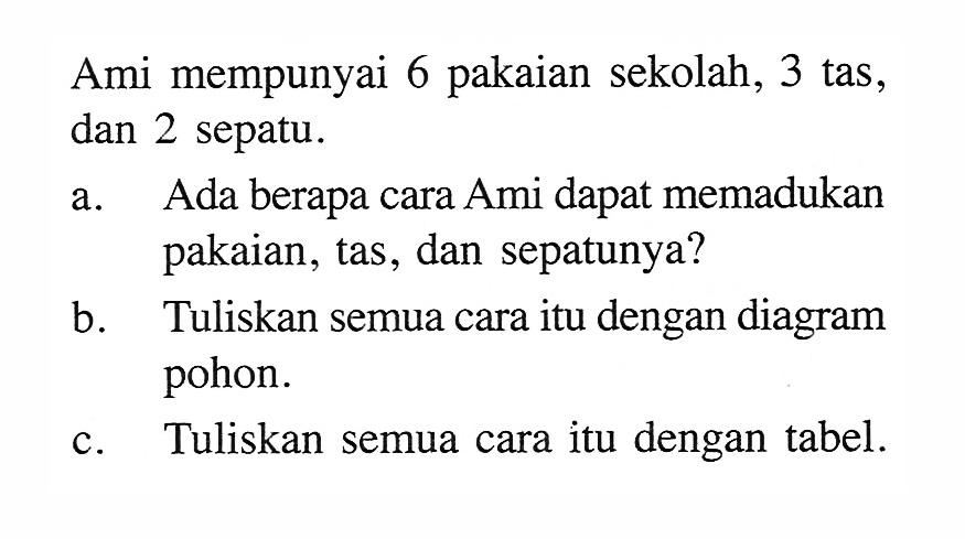 Ami mempunyai 6 pakaian sekolah, 3 tas, dan 2 sepatu.a. Ada berapa cara Ami dapat memadukan pakaian, tas, dan sepatunya?b. Tuliskan semua cara itu dengan diagram pohon.c. Tuliskan semua cara itu dengan tabel.