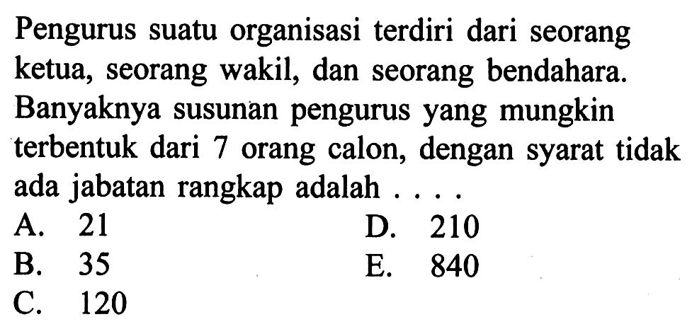 Pengurus suatu organisasi terdiri dari seorang ketua, seorang wakil, dan seorang bendahara. Banyaknya susunan pengurus yang mungkin terbentuk dari 7 orang calon, dengan syarat tidak ada jabatan rangkap adalah....