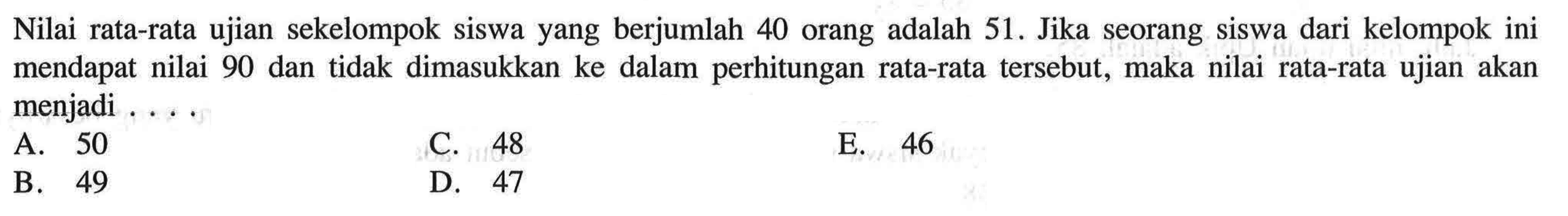 Nilai rata-rata ujian sekelompok siswa yang berjumlah 40 orang adalah 51. Jika seorang siswa dari kelompok ini mendapat nilai 90 dan tidak dimasukkan ke dalam perhitungan tersebut, maka nilai rata-rata ujian akan rata-rata menjadi ...