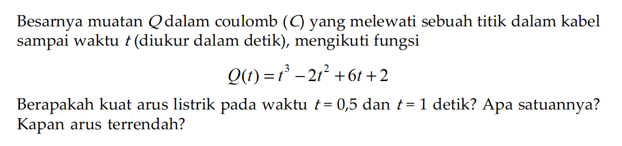 Besarnya muatan Q dalam coulomb (C) yang melewati sebuah titik dalam kabel sampai waktu t (diukur dalam detik), mengikuti fungsi Q(t)=t^3-2t^2+6t+2 Berapakah kuat arus listrik pada waktu t=0,5 dan t=1 detik? Apa satuannya? Kapan arus terrendah? 