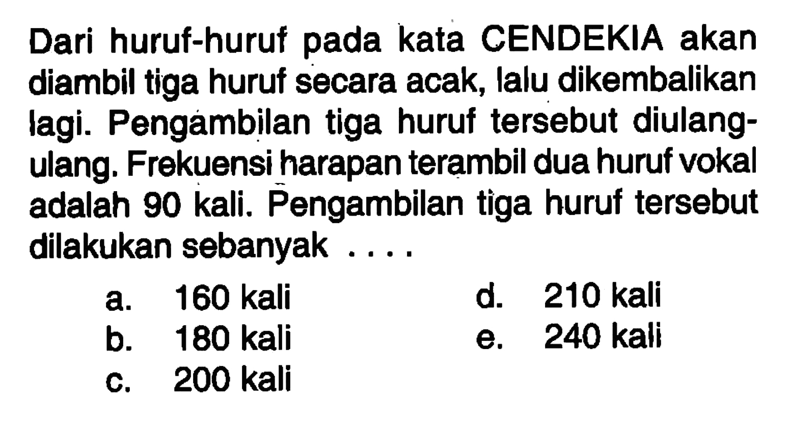Dari huruf-huruf pada kata CENDEKIA akan diambil tiga huruf secara acak, lalu dikembalikan lagi. Pengambilan tiga huruf tersebut diulangulang. Frekuensi harapan terambil dua huruf vokal adalah 90 kali. Pengambilan tiga huruf tersebut dilakukan sebanyak...