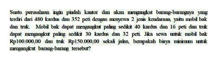 Suatu perusahaan ingin pindah kantor dan akan mengangkut barang - barangnya yang terdiri dari 480 kardus dan 352 peti dengan menyewa 2 jenis kendaraan, yaitu mobil bak dan truk. Mobil bak dapat mengangkut paling sedikit 40 kardus dan 16 peti dan truk dapat mengangkut paling sedikit 30 kardus dan 32 peti. Jika sewa untuk bobil bak Rp100.000,00 dan truk Rp150.000,00 sekali jalan, berapakah biaya minimum untuk mengangkut barang - barang tersebut?