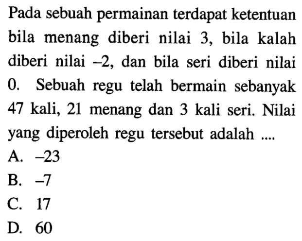 Pada sebuah permainan terdapat ketentuan bila menang diberi nilai 3, bila kalah diberi nilai -2, dan bila seri diberi nilai 0. Sebuah regu telah bermain sebanyak 47 kali, 21 menang dan 3 kali seri. Nilai yang diperoleh regu tersebut adalah... A. -23 B. -7 C. 17 D. 60