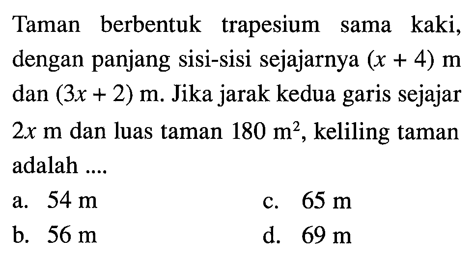 Taman berbentuk trapesium sama kaki, dengan panjang sisi-sisi sejajarnya (x + 4) m dan (3x + 2) m. Jika jarak kedua garis sejajar 2x m dan luas taman 180 m^2, keliling taman adalah a. 54 m b. 56 m c. 65 m d. 69 m