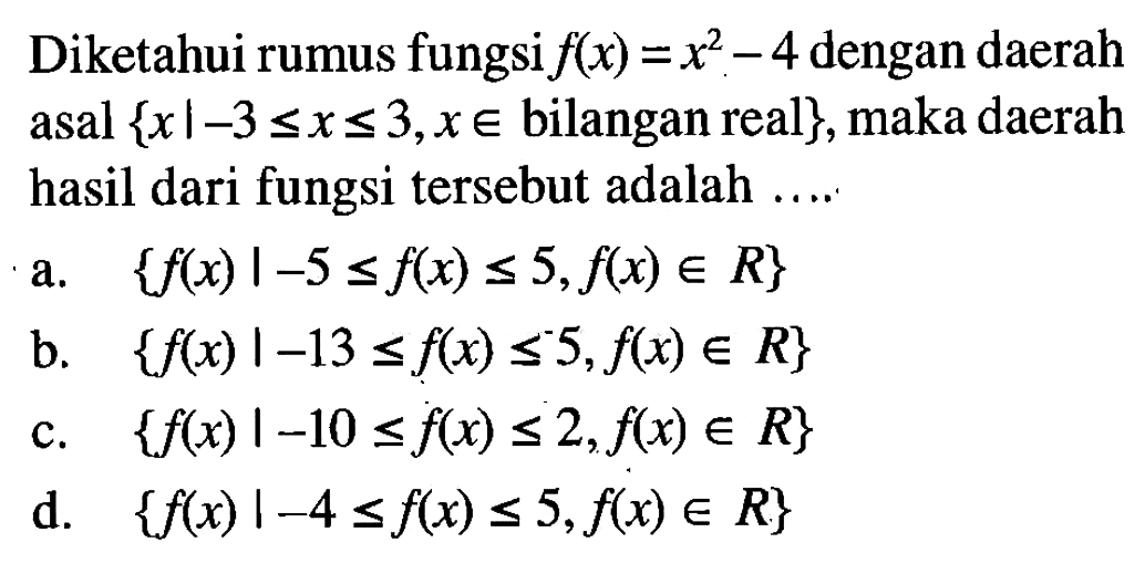 Diketahui rumus fungsi f(x) = x^2 - 4 dengan daerah asal { x l -3 <= x <= 3, x e bilangan real}, maka daerah hasil dari fungsi tersebut adalah .... a. {f(x) | -5 <= f(x) <= 5, f(x) e R} b. {f(x) | -13 <= f(x) <= 5, f(x) e R} c. {f(x) | -10 <= f(x) <= 2, f(x) e R} d. {f(x) | -4 <= f(x) <= 5, f(x) e R}