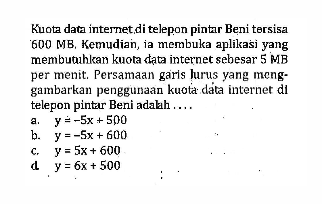 Kuota data internet di telepon pintar Beni tersisa 600 MB. Kemudian, ia membuka aplikasi yang membutuhkan kuota data internet sebesar 5 MB per menit. Persamaan garis lurus yang meng-gambarkan penggunaan kuota data internet di telepon pintar Beni adalah ....