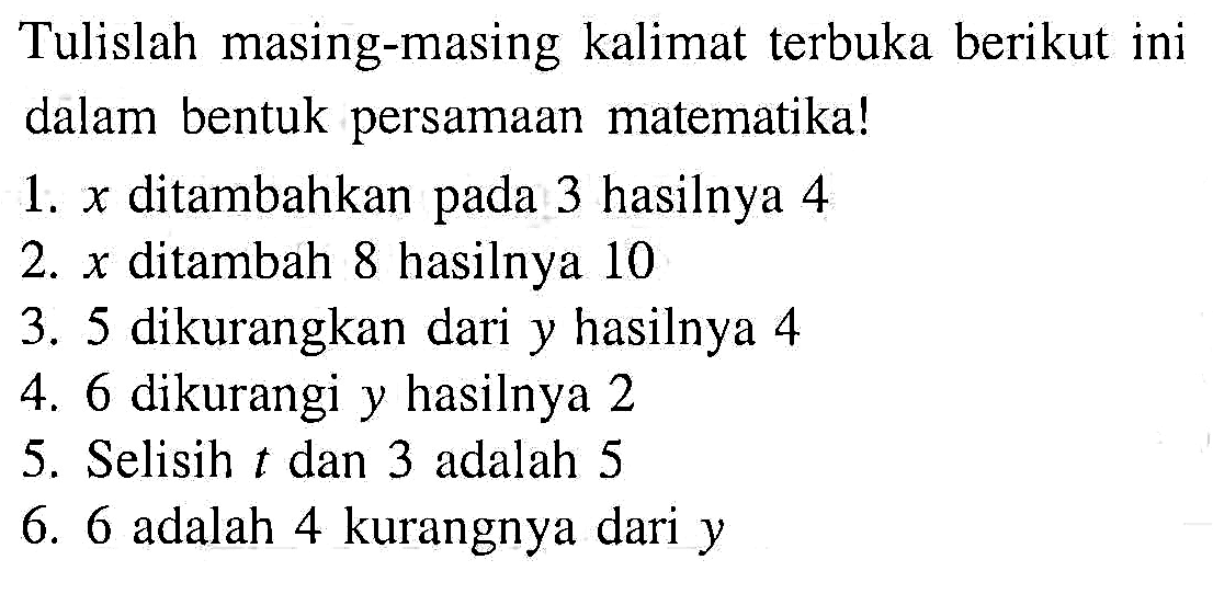 Tulislah masing-masing kalimat terbuka berikut ini dalam bentuk persamaan matematika! 1. x ditambahkan pada 3 hasilnya 4 2. x ditambah 8 hasilnya 10 3. 5 dikurangkan dari y hasilnya 4 4. 6 dikurangi y hasilnya 2 5. Selisih t dan 3 adalah 5 6. 6 adalah 4 kurangnya dari y