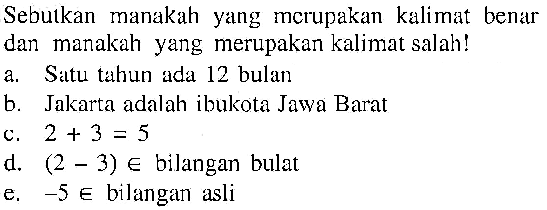 Sebutkan manakah yang merupakan kalimat benar dan manakah yang merupakan kalimat salah! a. Satu tahun ada 12 bulan b. Jakarta adalah ibukota Jawa Barat c. 2 + 3 = 5 d. (2 - 3) e bilangan bulat e. -5 e bilangan asli