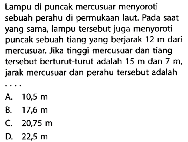 Lampu di puncak mercusuar menyoroti sebuah perahu di permukaan laut. Pada saat yang sama, lampu tersebut juga menyoroti puncak sebuah tiang yang berjarak 12 m dari mercusuar. Jika tinggi mercusuar dan tiang tersebut berturut-turut adalah 15 m dan 7 m, jarak mercusuar dan perahu tersebut adalah...