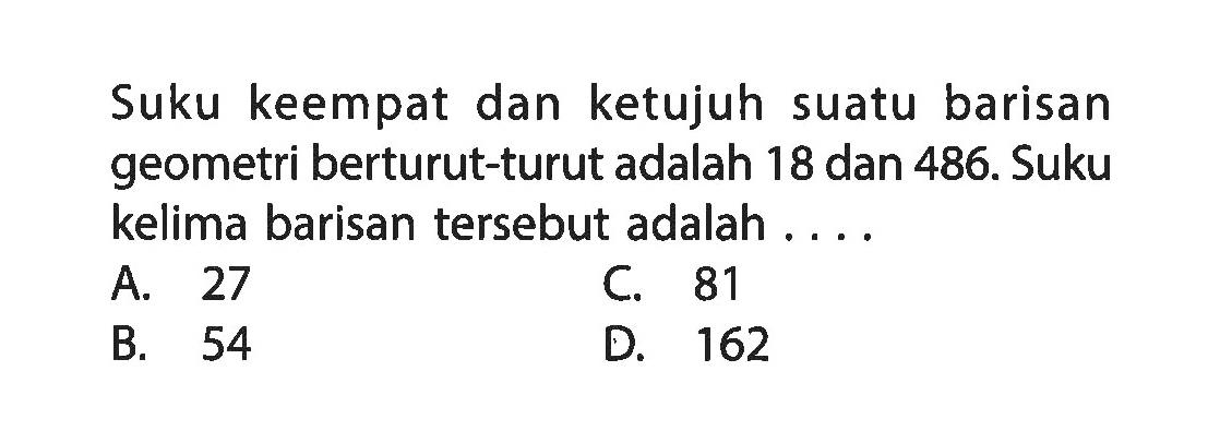 Suku keempat dan ketujuh suatu barisan geometri berturut-turut adalah 18 dan 486. Suku kelima barisan tersebut adalah... A. 27 C. 81 B. 54 D. 162