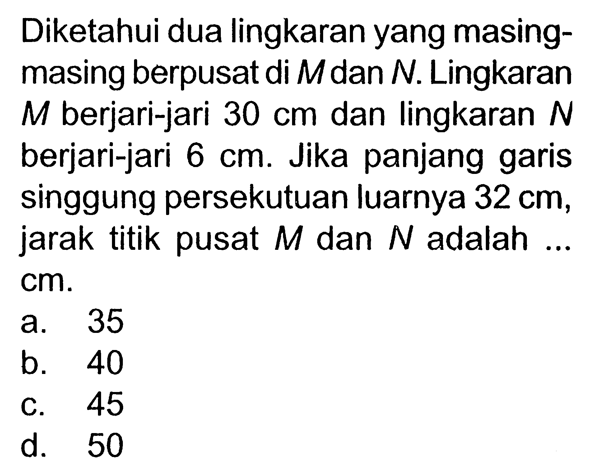 Diketahui dua lingkaran yang masing-masing berpusat di M dan N. Lingkaran M berjari-jari 30 cm dan lingkaran N berjari-jari 6 cm. Jika panjang garis singgung persekutuan luarnya 32 cm , jarak titik pusat M dan N adalah ... cm.
