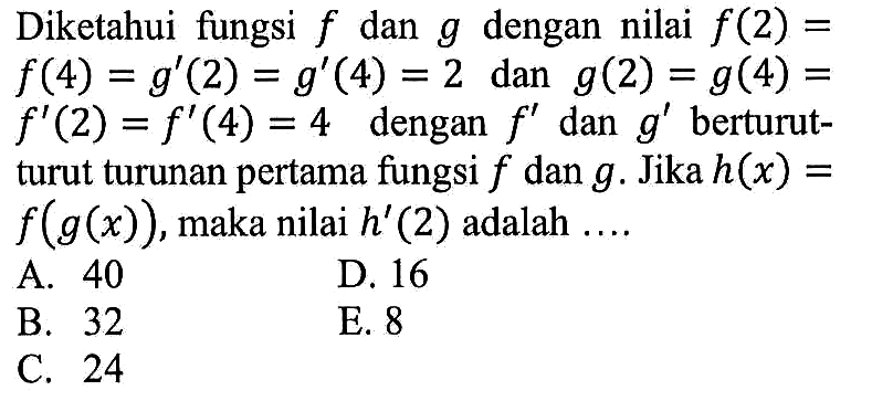 Diketahui fungsi f dan g dengan nilai f(2)=f(4)=g'(2)=g'(4)=2 dan g(2)=g(4)=f'(2)=f'(4)=4 dengan f' dan g' berturutturut turunan pertama fungsi f dan g. Jika h(x)=f(g(x)), maka nilai h'(2) adalah ....
