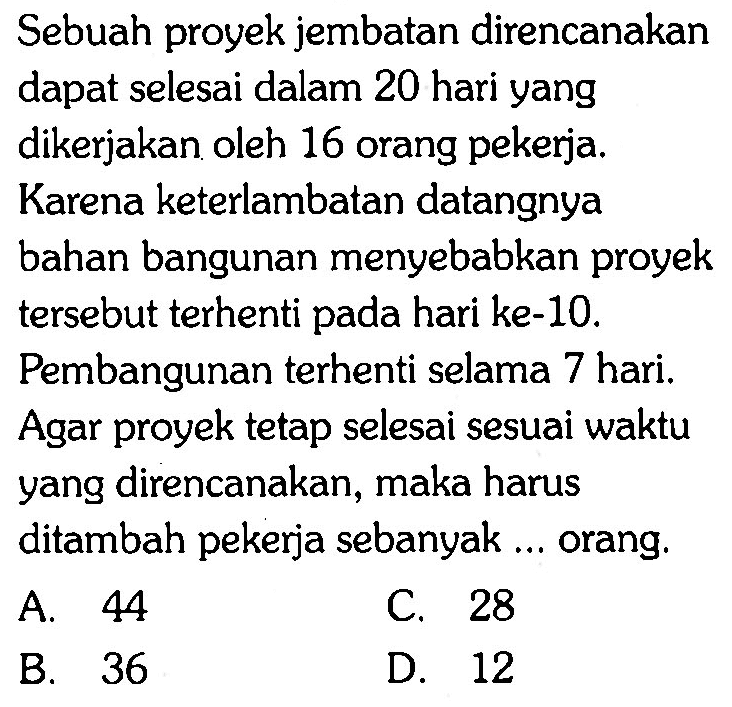 Sebuah proyek jembatan direncanakandapat selesai dalam 20 hari yangdikerjakan oleh 16 orang pekerja.Karena keterlambatan datangnyabahan bangunan menyebabkan proyektersebut terhenti pada hari ke-10.Pembangunan terhenti selama 7 hari.Agar proyek tetap selesai sesuai waktuyang direncanakan, maka harusditambah pekerja sebanyak ... orang. 