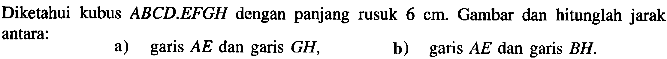 Diketahui kubus ABCD.EFGH dengan panjang rusuk 6 cm. Gambar dan hitunglah jarak antara: a) garis AE dan garis GH, b) garis AE dan garis BH.
