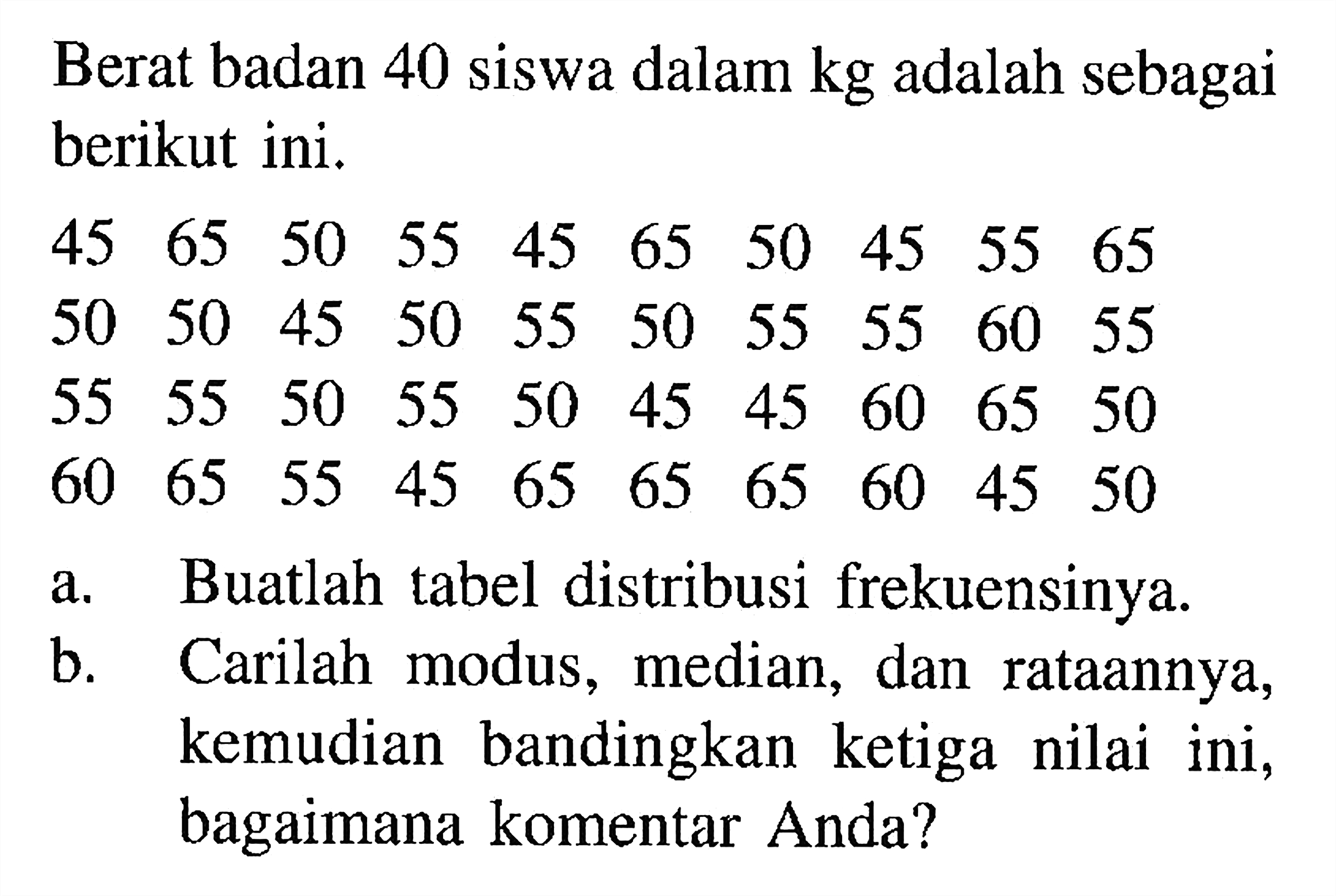 Berat badan 40 siswa dalam kg adalah sebagai berikut ini. 45 65 50 55 45 65 50 45 55 65 50 50 45 50 55 50 55 55 60 55 55 55 50 55 50 45 45 60 65 50 60 65 55 45 65 65 65 60 45 50 a. Buatlah tabel distribusi frekuensinya. b. Carilah modus, median, dan rataannya, kemudian bandingkan ketiga nilai ini, bagaimana komentar Anda?