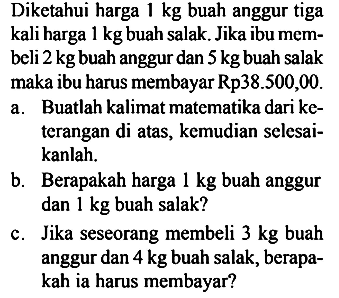 Diketahui harga 1 kg buah anggur tiga kali harga 1 kg buah salak. Jika ibu mem- beli 2 kg buah anggur dan 5 kg buah salak maka ibu harus membayar Rp38.500,00. a. Buatlah kalimat matematika dari ke- terangan di atas, kemudian selesai- kanlah. b. Berapakah harga 1 kg buah anggur dan 1 kg buah salak? c. Jika seseorang membeli 3 kg buah anggur dan 4 kg buah salak, berapa- kah ia harus membayar?