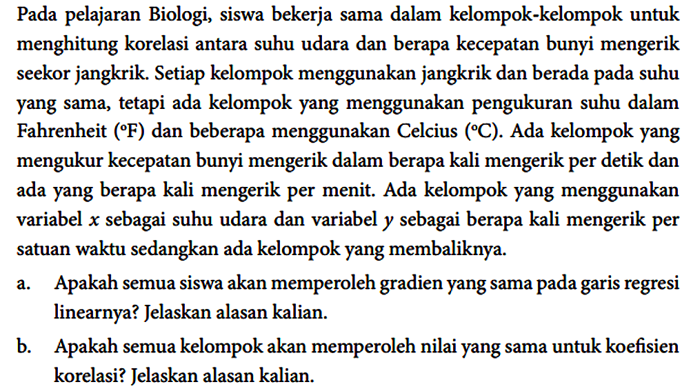Pada pelajaran Biologi, siswa bekerja sama dalam kelompok-kelompok untuk menghitung korelasi antara suhu udara dan berapa kecepatan bunyi mengerik seekor jangkrik. Setiap kelompok menggunakan jangkrik dan berada pada suhu yang sama, tetapi ada kelompok yang menggunakan pengukuran suhu dalam Fahrenheit (F) dan beberapa menggunakan Celcius (C). Ada kelompok yang mengukur kecepatan bunyi mengerik dalam berapa kali mengerik per detik dan ada yang berapa kali mengerik per menit. Ada kelompok yang menggunakan variabel x sebagai suhu udara dan variabel y sebagai berapa kali mengerik per satuan waktu sedangkan ada kelompok yang membaliknya.
a. Apakah semua siswa akan memperoleh gradien yang sama pada garis regresi linearnya? Jelaskan alasan kalian.
b. Apakah semua kelompok akan memperoleh nilai yang sama untuk koefisien korelasi? Jelaskan alasan kalian. 