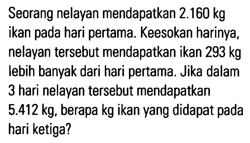 Seorang nelayan mendapatkan 2.160 kg ikan pada hari pertama. Keesokan harinya, nelayan tersebut mendapatkan ikan 293 kg lebih banyak dari hari pertama. Jika dalam 3 hari nelayan tersebut mendapatkan 5.412 kg, berapa kg ikan yang didapat pada hari ketiga?
