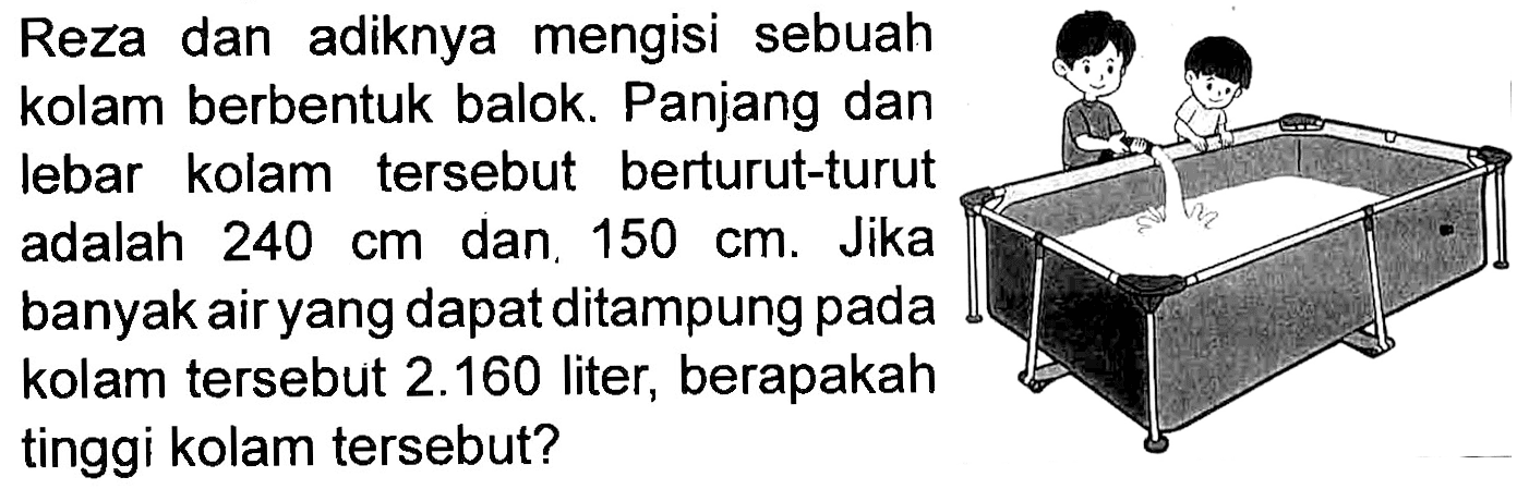 Reza dan adiknya mengisi sebuah kolam berbentuk balok. Panjang dan lebar kolam tersebut berturut-turut adalah 240 cm dan, 150 cm. Jika banyak air yang dapat ditampung pada kolam tersebut 2.160 liter, berapakah tinggi kolam tersebut?