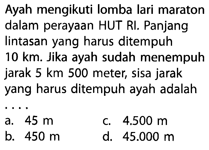 Ayah mengikuti lomba lari maraton dalam perayaan HUT RI. Panjang lintasan yang harus ditempuh 10 km. Jika ayah sudah menempuh jarak 5 km 500 meter, sisa jarak yang harus ditempuh ayah adalah . . . .