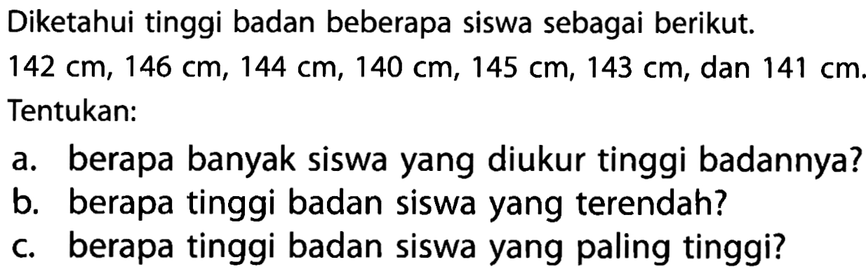 Diketahui tinggi badan beberapa siswa sebagai berikut. 142 cm, 146 cm, 144 cm, 140 cm, 145 cm, 143 cm, dan 141 cm. Tentukan: a. berapa banyak siswa yang diukur tinggi badannya? b. berapa tinggi badan siswa yang terendah? c. berapa tinggi badan siswa yang paling tinggi?