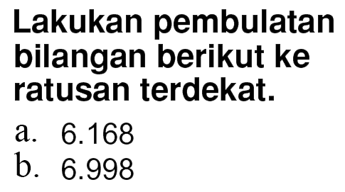 Lakukan pembulatan bilangan berikut ke ratusan terdekat. a. 6.168 b. 6.998