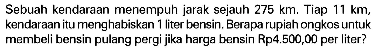 Sebuah kendaraan menempuh jarak sejauh 275 km. Tiap 11 km, kendaraan itu menghabiskan 1 liter bensin. Berapa rupiah ongkos untuk membeli bensin pulang pergi jika harga bensin Rp 4.500,00 per liter?