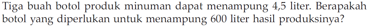 Tiga buah botol produk minuman dapat menampung 4,5 liter. Berapakah botol yang diperlukan untuk menampung 600 liter hasil produksinya?
