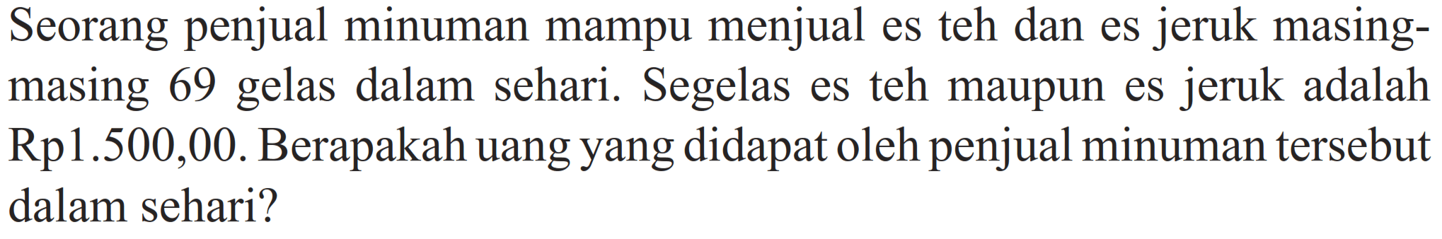Seorang penjual minuman mampu menjual es teh dan es jeruk masing-masing 69 gelas dalam sehari. Segelas es teh maupun es jeruk adalah Rp1.500,00. Berapakah uang yang didapat oleh penjual minuman tersebut dalam sehari?
